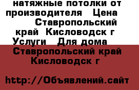 натяжные потолки от производителя › Цена ­ 299 - Ставропольский край, Кисловодск г. Услуги » Для дома   . Ставропольский край,Кисловодск г.